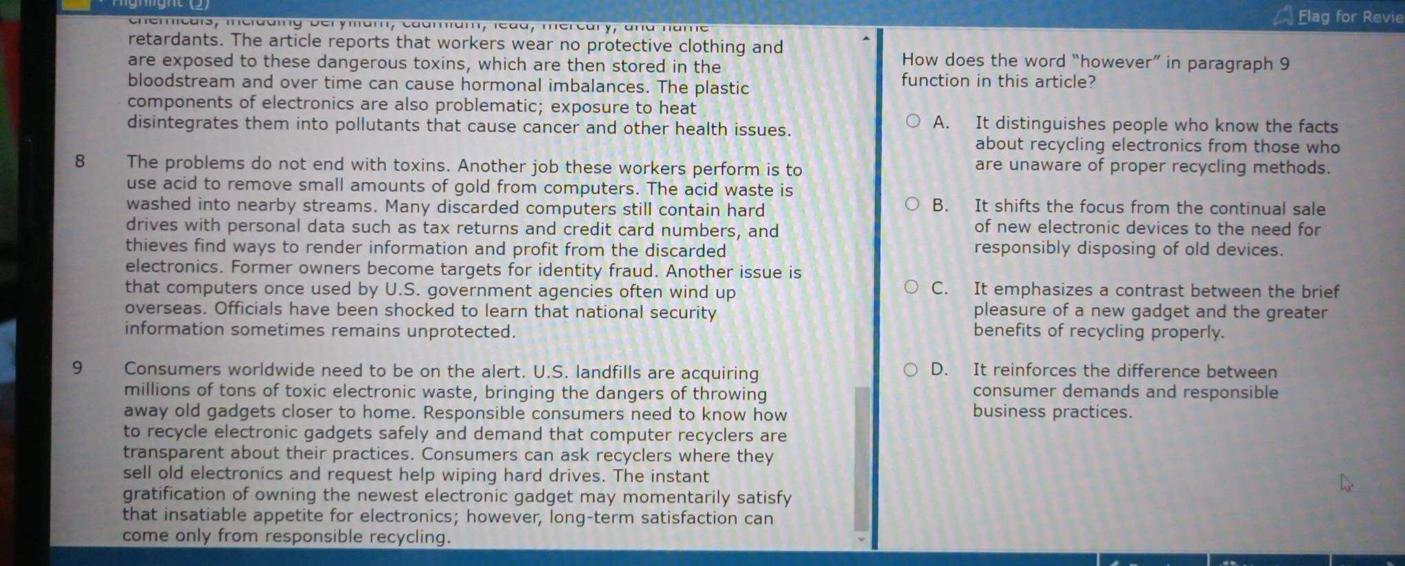 Elag for Revie
chemicais, incidding berymam, caamam, ledd, mercary, and name
retardants. The article reports that workers wear no protective clothing and
are exposed to these dangerous toxins, which are then stored in the
How does the word “however” in paragraph 9
bloodstream and over time can cause hormonal imbalances. The plastic
function in this article?
components of electronics are also problematic; exposure to heat
disintegrates them into pollutants that cause cancer and other health issues.
A. It distinguishes people who know the facts
about recycling electronics from those who
8 The problems do not end with toxins. Another job these workers perform is to are unaware of proper recycling methods.
use acid to remove small amounts of gold from computers. The acid waste is
washed into nearby streams. Many discarded computers still contain hard
B. It shifts the focus from the continual sale
drives with personal data such as tax returns and credit card numbers, and of new electronic devices to the need for
thieves find ways to render information and profit from the discarded responsibly disposing of old devices.
electronics. Former owners become targets for identity fraud. Another issue is
that computers once used by U.S. government agencies often wind up C. It emphasizes a contrast between the brief
overseas. Officials have been shocked to learn that national security pleasure of a new gadget and the greater
information sometimes remains unprotected. benefits of recycling properly.
9 Consumers worldwide need to be on the alert. U.S. landfills are acquiring D. It reinforces the difference between
millions of tons of toxic electronic waste, bringing the dangers of throwing consumer demands and responsible
away old gadgets closer to home. Responsible consumers need to know how
business practices.
to recycle electronic gadgets safely and demand that computer recyclers are
transparent about their practices. Consumers can ask recyclers where they
sell old electronics and request help wiping hard drives. The instant
gratification of owning the newest electronic gadget may momentarily satisfy
that insatiable appetite for electronics; however, long-term satisfaction can
come only from responsible recycling.