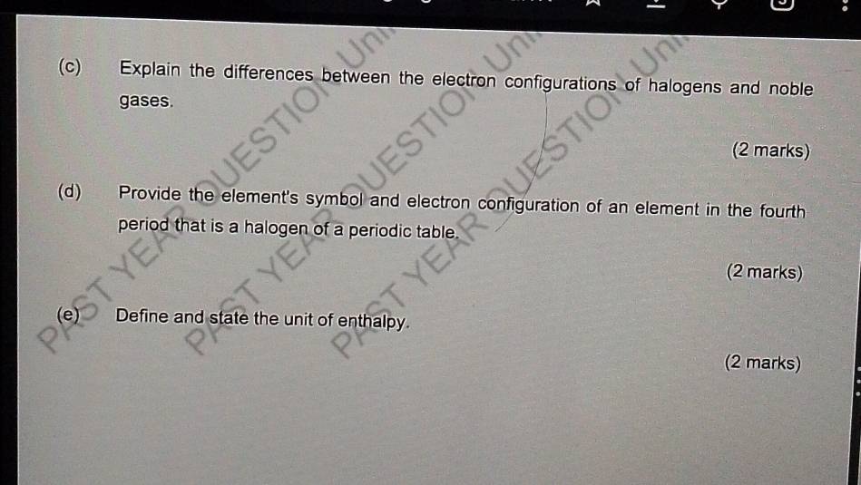 Explain the differences between the electron configurations of halogens and noble 
gases. 
(2 marks) 
(d) Provide the element's symbol and electron configuration of an element in the fourth 
period that is a halogen of a periodic table. 
(2 marks) 
(e) Define and state the unit of enthalpy. 
(2 marks)