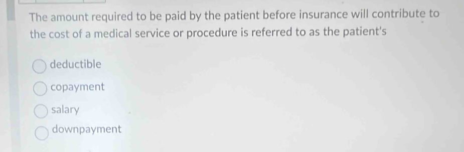 The amount required to be paid by the patient before insurance will contribute to
the cost of a medical service or procedure is referred to as the patient's
deductible
copayment
salary
downpayment