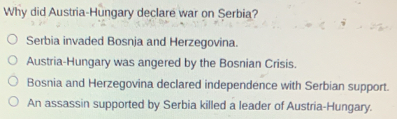 Why did Austria-Hungary declare war on Serbia?
Serbia invaded Bosnja and Herzegovina.
Austria-Hungary was angered by the Bosnian Crisis.
Bosnia and Herzegovina declared independence with Serbian support.
An assassin supported by Serbia killed a leader of Austria-Hungary.