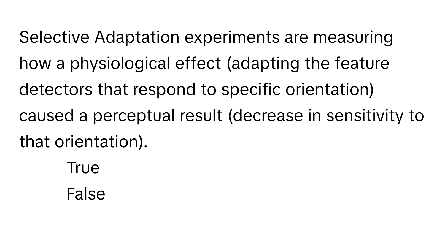 Selective Adaptation experiments are measuring how a physiological effect (adapting the feature detectors that respond to specific orientation) caused a perceptual result (decrease in sensitivity to that orientation).

1) True
2) False