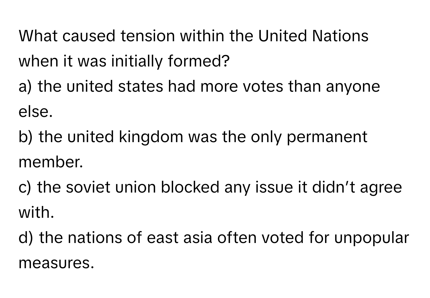 What caused tension within the United Nations when it was initially formed?

a) the united states had more votes than anyone else. 
b) the united kingdom was the only permanent member. 
c) the soviet union blocked any issue it didn’t agree with. 
d) the nations of east asia often voted for unpopular measures.