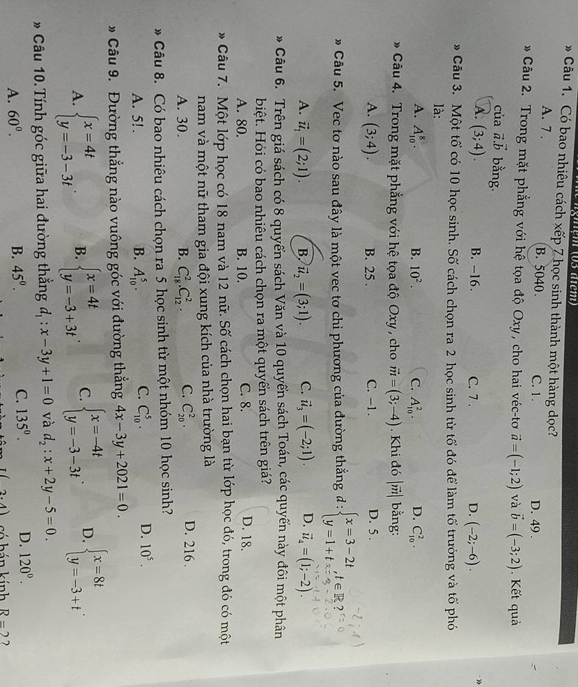 gnệm (03 diem)
Câu 1. Có bao nhiêu cách xếp 7 học sinh thành một hàng dọc?
A. 7 . B. 5040. C. 1. D. 49 .
Câu 2. Trong mặt phẳng với hệ tọa độ Oxy , cho hai véc-tơ vector a=(-1;2) và vector b=(-3;2) Kết quả
của vector a.vector b bằng.
A. (3;4).
B. -16. C. 7 . D. (-2;-6).
»
» Câu 3. Một tổ có 10 học sinh. Số cách chọn ra 2 học sinh từ tổ đó để làm tổ trưởng và tổ phó
là:
A. A_(10)^8. B. 10^2. C. A_(10)^2. C_(10)^2.
D.
* Câu 4. Trong mặt phẳng với hệ tọa độ Oxy , cho vector m=(3;-4). Khi đó |vector m| bằng:
A. (3;4). B. 25 . C. -1. D. 5 .
# Câu 5. Vec tơ nào sau đây là một vec tơ chi phương của đường thắng d : beginarrayl x=3-2t y=1+tendarray. ,t∈ R? .
A. vector u_1=(2;1). B. vector u_2=(3;1). C. vector u_3=(-2;1). D. vector u_4=(1;-2).
* Câu 6. Trên giá sách có 8 quyển sách Văn và 10 quyền sách Toán, các quyển này đôi một phân
biệt. Hỏi có bao nhiêu cách chọn ra một quyển sách trên giá?
A. 80. B. 10. C. 8.
D. 18.
* Câu 7. Một lớp học có 18 nam và 12 nữ. Số cách chọn hai bạn từ lớp học đó, trong đó có một
nam và một nữ tham gia đội xung kích của nhà trường là
A. 30. B. C_(18)^2.C_(12)^2. C. C_(20)^2. D. 216 .
* Câu 8. Có bao nhiêu cách chọn ra 5 học sinh từ một nhóm 10 học sinh?
C.
A. 5! . B. A_(10)^5. C_(10)^5.
D. 10^5.
* Câu 9. Đường thẳng nào vuông góc với đường thẳng 4x-3y+2021=0.
A. beginarrayl x=4t y=-3-3tendarray. . B. beginarrayl x=4t y=-3+3tendarray. . C. beginarrayl x=-4t y=-3-3tendarray. . D. beginarrayl x=8t y=-3+tendarray. .
* Câu 10. Tính góc giữa hai đường thắng d_1:x-3y+1=0 và d_2:x+2y-5=0.
A. 60^0. B. 45^0. C. 135^0. D. 120^0.
I(2.4) có hán kính R=2