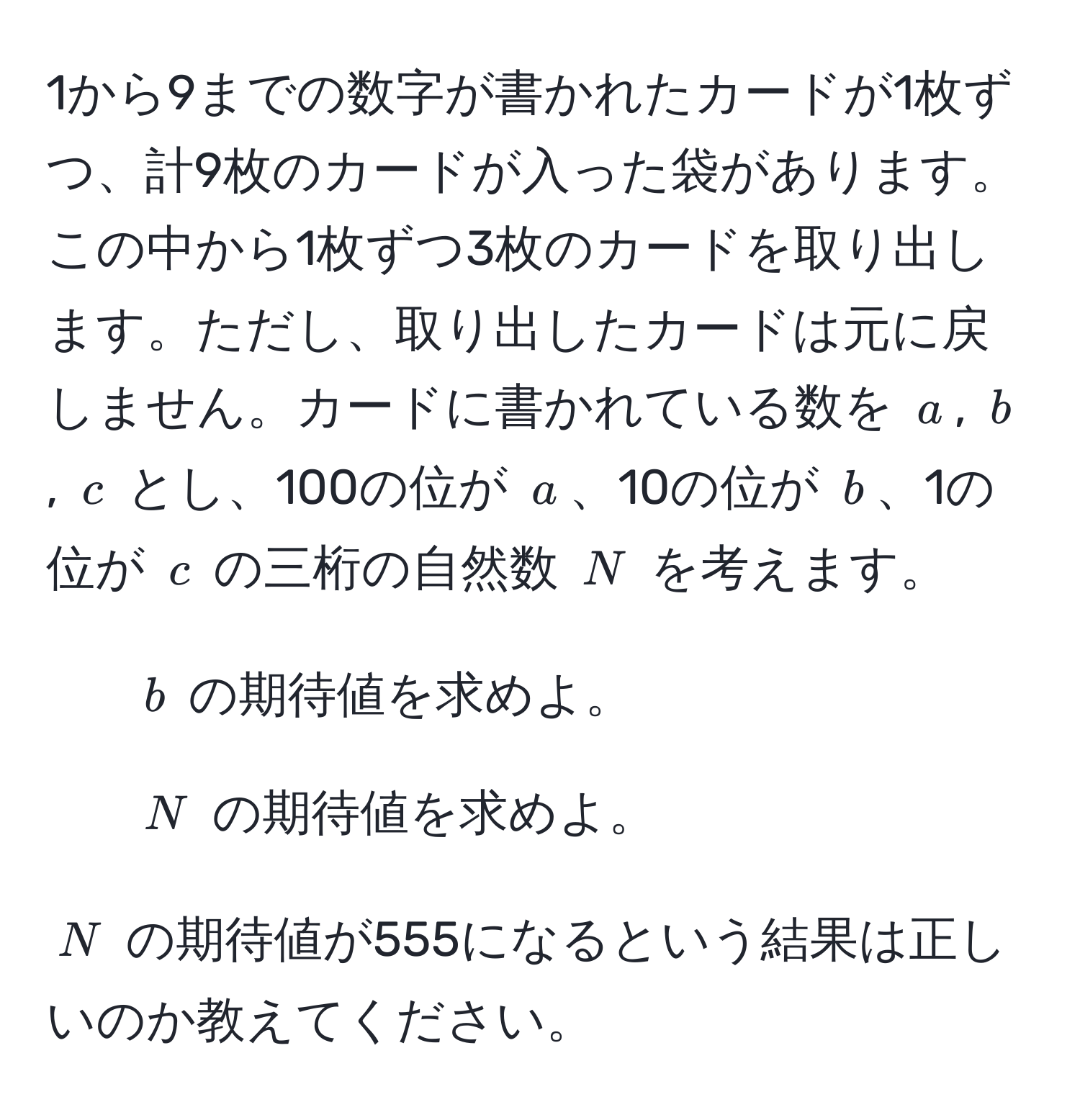 1から9までの数字が書かれたカードが1枚ずつ、計9枚のカードが入った袋があります。この中から1枚ずつ3枚のカードを取り出します。ただし、取り出したカードは元に戻しません。カードに書かれている数を $a$, $b$, $c$ とし、100の位が $a$、10の位が $b$、1の位が $c$ の三桁の自然数 $N$ を考えます。  
1. $b$ の期待値を求めよ。  
2. $N$ の期待値を求めよ。  

$N$ の期待値が555になるという結果は正しいのか教えてください。