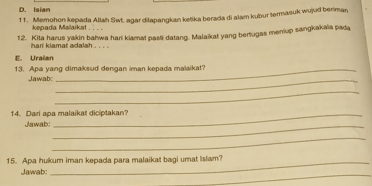 D. Isian
11. Memohon kepada Allah Swt. agar dilapangkan ketika berada di alam kubur termasuk wujud beriman
kepada Malaikat
12. Kita harus yakin bahwa hari kiamat pasti datang. Malaikat yang bertugas meniup sangkakala pada
hari kiamat adalah . . . .
E. Uraian
13. Apa yang dimaksud dengan iman kepada malaikat?
Jawab:_
_
14. Dari apa malaikat diciptakan?
Jawab:_
_
15. Apa hukum iman kepada para malaikat bagi umat Islam?
_
Jawab: