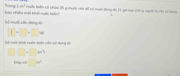 Trong 1m^3 nước biển có chứa 35 g muối. Hỏi để có muối đóng đủ 21 gói loại 200 g, người ta cần sử dụng 
bao nhiêu mét khối nước biển? 
Số muối cần đóng là:
□ * □ =□ (g)
Số mét khối nước biển cần sử dụng là:
□ :□ =□ (m^3)
Đáp số: □ m^3.