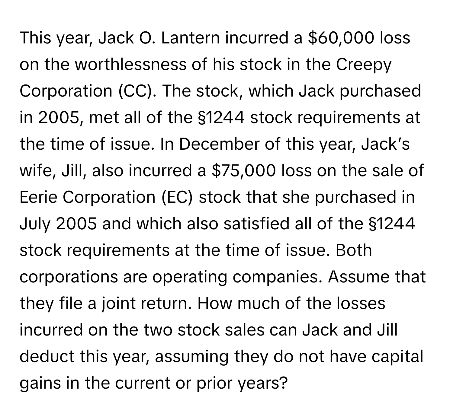 This year, Jack O. Lantern incurred a $60,000 loss on the worthlessness of his stock in the Creepy Corporation (CC). The stock, which Jack purchased in 2005, met all of the §1244 stock requirements at the time of issue. In December of this year, Jack’s wife, Jill, also incurred a $75,000 loss on the sale of Eerie Corporation (EC) stock that she purchased in July 2005 and which also satisfied all of the §1244 stock requirements at the time of issue. Both corporations are operating companies. Assume that they file a joint return. How much of the losses incurred on the two stock sales can Jack and Jill deduct this year, assuming they do not have capital gains in the current or prior years?