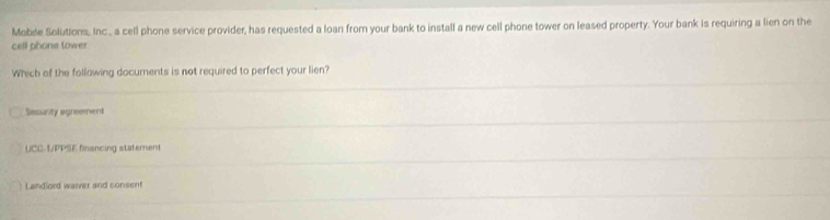 Mobde Solutions, Inc , a cell phone service provider, has requested a loan from your bank to install a new cell phone tower on leased property. Your bank is requiring a lien on the
cell phone tower
Which of the following documents is not required to perfect your lien?
Sesurity agreement
UCC-1/PPSE financing staterent
Landlord warver and consent