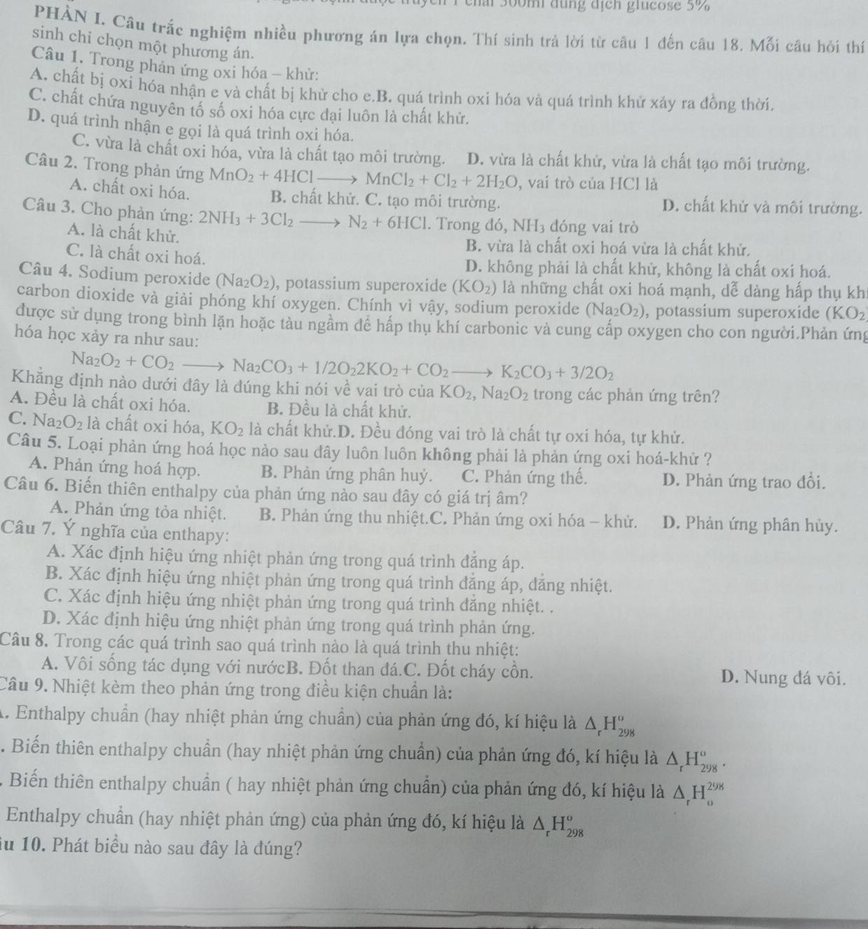 ai 300m đụng dịch glucose 5%
PHÀN I. Câu trắc nghiệm nhiều phương án lựa chọn. Thí sinh trả lời từ câu 1 đến câu 18. Mỗi câu hỏi thí
sinh chỉ chọn một phương án.
Câu 1. Trong phản ứng oxi hóa - khử:
A. chất bị oxi hóa nhận e và chất bị khử cho e.B. quá trình oxi hóa và quá trình khử xảy ra đồng thời.
C. chất chứa nguyên tố số oxi hóa cực đại luôn là chất khử.
D. quá trình nhận e gọi là quá trình oxi hóa.
C. vừa là chất oxi hóa, vừa là chất tạo môi trường. D. vừa là chất khử, vừa là chất tạo môi trường.
Câu 2. Trong phản ứng MnO_2+4HClto MnCl_2+Cl_2+2H_2O , vai trò của HCl là
A. chất oxi hóa.
B. chất khử. C. tạo môi trường. D. chất khử và môi trường.
Câu 3. Cho phản ứng: 2NH_3+3Cl_2 — N_2+6HCl. Trong đó, NH₃ đóng vai trò
A. là chất khử.
B. vừa là chất oxi hoá vừa là chất khử.
C. là chất oxi hoá.
D. không phải là chất khử, không là chất oxi hoá.
Câu 4. Sodium peroxide (Na_2O_2) , potassium superoxide (KO_2) là những chất oxi hoá mạnh, dễ dàng hấp thụ kh
carbon dioxide và giải phóng khí oxygen. Chính vì vậy, sodium peroxide (Na_2O_2) , potassium superoxide (KO_2
được sử dụng trong bình lặn hoặc tàu ngầm để hấp thụ khí carbonic và cung cấp oxygen cho con người.Phản ứng
hóa học xảy ra như sau:
Na_2O_2+CO_2to Na_2CO_3+1/2O_22KO_2+CO_2to K_2CO_3+3/2O_2
Khẳng định nào dưới đây là đúng khi nói về vai trò của KO_2,Na_2O_2 trong các phản ứng trên?
A. Đều là chất oxi hóa. B. Đều là chất khử.
C. Na_2O_2 là chất oxi hóa, KO_2 là chất khử.D. Đều đóng vai trò là chất tự oxi hóa, tự khử.
Câu 5. Loại phản ứng hoá học nào sau đây luôn luôn không phải là phản ứng oxi hoá-khử ?
A. Phản ứng hoá hợp. B. Phản ứng phân huỷ. C. Phản ứng thế. D. Phản ứng trao đổi.
Câu 6. Biến thiên enthalpy của phản ứng nào sau đây có giá trị âm?
A. Phản ứng tỏa nhiệt. B. Phản ứng thu nhiệt.C. Phản ứng oxi hóa - khử. D. Phản ứng phân hủy.
Câu 7. Ý nghĩa của enthapy:
A. Xác định hiệu ứng nhiệt phản ứng trong quá trình đặng áp.
B. Xác định hiệu ứng nhiệt phản ứng trong quá trình đẳng áp, dăng nhiệt.
C. Xác định hiệu ứng nhiệt phản ứng trong quá trình đăng nhiệt. .
D. Xác định hiệu ứng nhiệt phản ứng trong quá trình phản ứng.
Câu 8. Trong các quá trình sao quá trình nào là quá trình thu nhiệt:
A. Vôi sống tác dụng với nướcB. Đốt than đá.C. Đốt cháy cồn. D. Nung đá vôi.
Cầu 9. Nhiệt kèm theo phản ứng trong điều kiện chuẩn là:
A. Enthalpy chuẩn (hay nhiệt phản ứng chuẩn) của phản ứng đó, kí hiệu là △ _rH_(298)^o. Biến thiên enthalpy chuẩn (hay nhiệt phản ứng chuẩn) của phản ứng đó, kí hiệu là △ _rH_(298)^o.
*  Biến thiên enthalpy chuẩn ( hay nhiệt phản ứng chuẩn) của phản ứng đó, kí hiệu là △ _rH_o^((298)
Enthalpy chuẩn (hay nhiệt phản ứng) của phản ứng đó, kí hiệu là △ _r)H_(298)^o
du 10. Phát biểu nào sau đây là đúng?