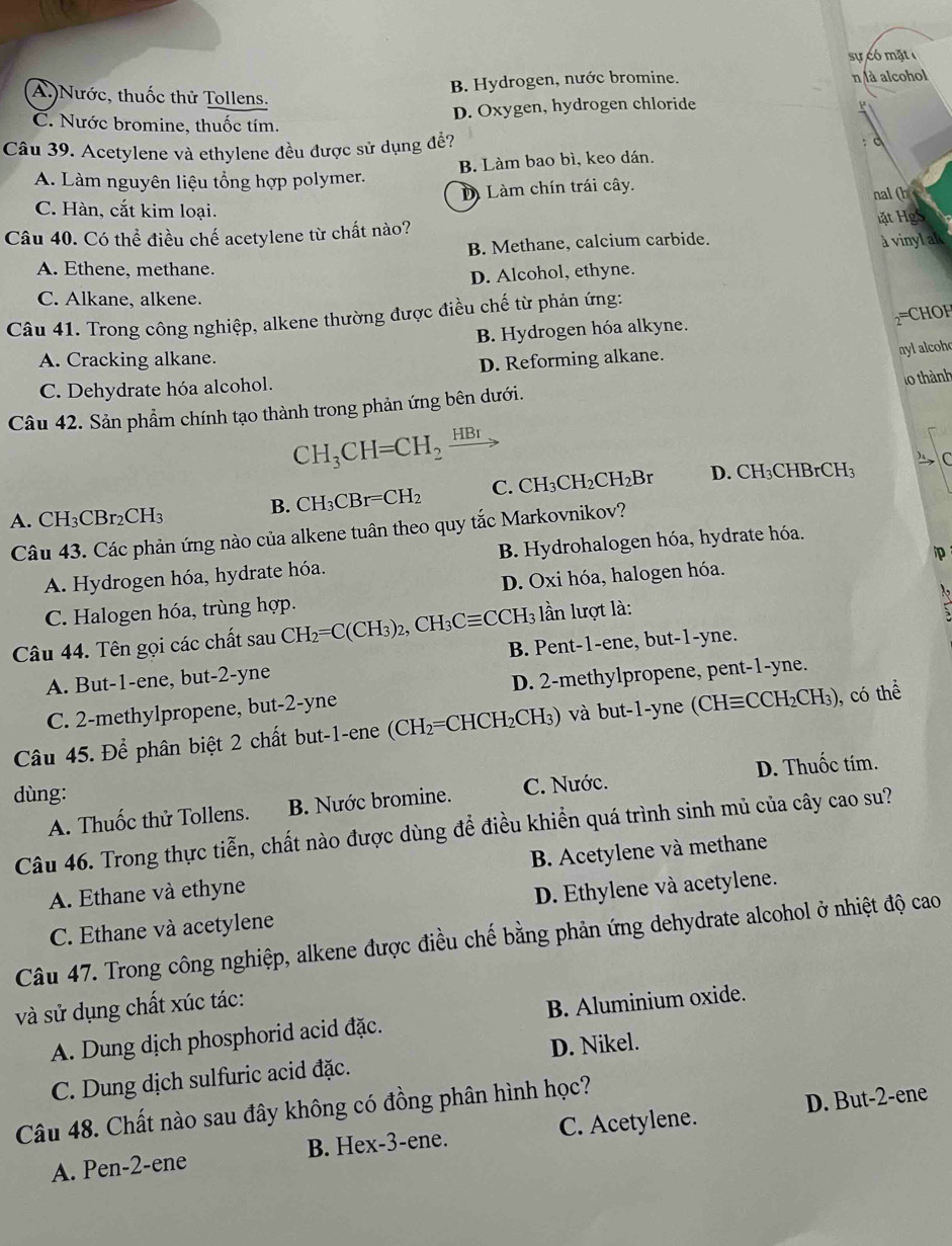 sự có mặt
B. Hydrogen, nước bromine. n là alcohol
A.)Nước, thuốc thử Tollens.
D. Oxygen, hydrogen chloride
C. Nước bromine, thuốc tím.
Câu 39. Acetylene và ethylene đều được sử dụng đề? : c
A. Làm nguyên liệu tổng hợp polymer. B. Làm bao bì, keo dán.
Làm chín trái cây. nal (h
C. Hàn, cắt kim loại.
Câu 40. Có thể điều chế acetylene từ chất nào? ặt HgS
B. Methane, calcium carbide. à vinyl al
A. Ethene, methane.
D. Alcohol, ethyne.
C. Alkane, alkene.
Câu 41. Trong công nghiệp, alkene thường được điều chế từ phản ứng:
2^=
B. Hydrogen hóa alkyne. HO H
A. Cracking alkane.
D. Reforming alkane.
ny1 alcoho
C. Dehydrate hóa alcohol.
10 thành
Câu 42. Sản phẩm chính tạo thành trong phản ứng bên dưới.
CH_3CH=CH_2frac HBr
) C
B. CH_3CBr=CH_2 C. CH_3CH_2CH_2B r D. CH₃CHBrCH₃
A. CH_3CBr_2CH_3
Câu 43. Các phản ứng nào của alkene tuân theo quy tắc Markovnikov?
p
A Hydrogen hóa, hydrate hóa. B. Hydrohalogen hóa, hydrate hóa.
C. Halogen hóa, trùng hợp. D. Oxi hóa, halogen hóa.
Câu 44. Tên gọi các chất sau CH_2=C(CH_3)_2,CH_3Cequiv CCH_3 lần lượt là:
A. But-1-ene, but-2-yne B. Pent-1-ene, but-1-yne.
C. 2-methylpropene, but-2-yne D. 2-methylpropene, pent-1-yne.
Câu 45. Để phân biệt 2 chất but-1-ene ( CH_2= =CH CH_2CH_3) và   t 1 yn (CHequiv CCH_2CH_3) ), có thể
dùng:
A. Thuốc thử Tollens. B. Nước bromine. C. Nước. D. Thuốc tím.
Câu 46. Trong thực tiễn, chất nào được dùng để điều khiển quá trình sinh mủ của cây cao su?
A. Ethane và ethyne B. Acetylene và methane
C. Ethane và acetylene D. Ethylene và acetylene.
Câu 47. Trong công nghiệp, alkene được điều chế bằng phản ứng dehydrate alcohol ở nhiệt độ cao
và sử dụng chất xúc tác:
A. Dung dịch phosphorid acid đặc. B. Aluminium oxide.
C. Dung dịch sulfuric acid đặc. D. Nikel.
Câu 48. Chất nào sau đây không có đồng phân hình học?
A. Pen-2-ene B. Hex-3-ene. C. Acetylene. D. But-2-ene