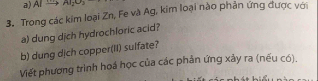 AI AI_2O_3
3. Trong các kim loại Zn, Fe và Ag, kim loại nào phản ứng được với 
a) dung dịch hydrochloric acid? 
b) dung dịch copper(II) sulfate? 
Viết phương trình hoá học của các phản ứng xảy ra (nếu có).