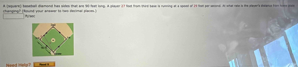 A (square) baseball diamond has sides that are 90 feet long. A player 27 feet from third base is running at a speed of 29 feet per second. At what rate is the player's distance from home plate
changing? (Round your answer to two decimal places.)
ft/sec
Need Help? Read iI