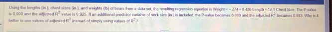 Using the lengths (in.), chest sizes (in.), and weights (lb) of bears from a data set, the resulting regression equation is Weight =-274+0.426 Length + 12.1 Chest Size The P -value 
is 0.000 and the adjusted R^2 value is 0.925. If an additional predictor variable of neck size (in.) is included, the P -value becomes 0.000 and the adjusted R^2 becomes 0.933. Why is it 
better to use values of adjusted R^2 instead of simply using values of R^2 ?