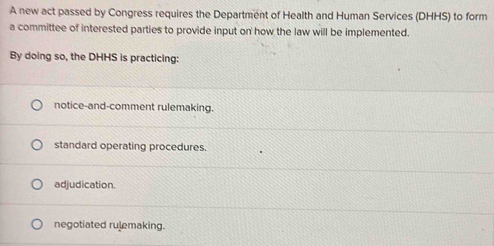 A new act passed by Congress requires the Department of Health and Human Services (DHHS) to form
a committee of interested parties to provide input on how the law will be implemented.
By doing so, the DHHS is practicing:
notice-and-comment rulemaking.
standard operating procedures.
adjudication.
negotiated rulemaking.