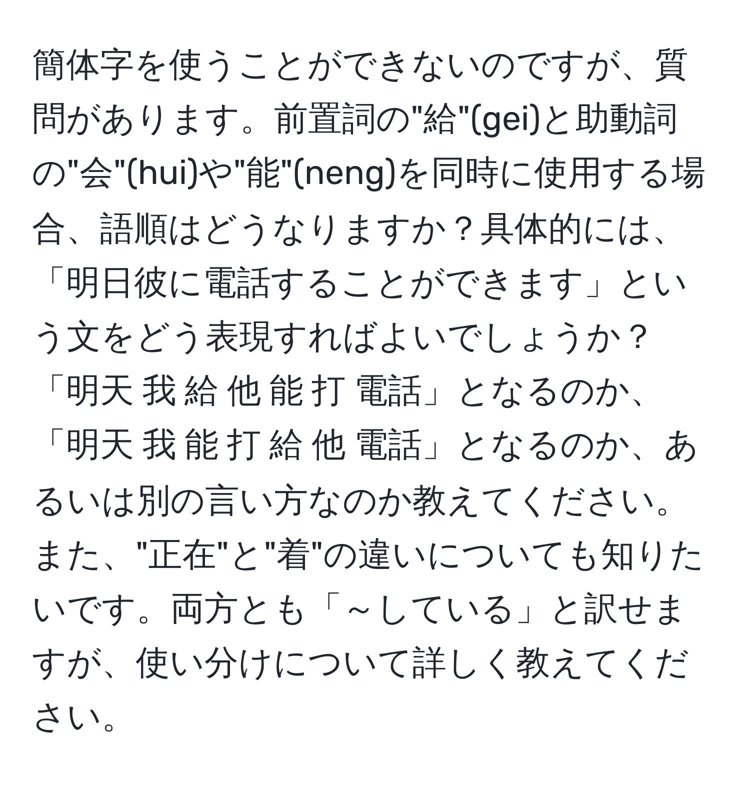 簡体字を使うことができないのですが、質問があります。前置詞の"給"(gei)と助動詞の"会"(hui)や"能"(neng)を同時に使用する場合、語順はどうなりますか？具体的には、「明日彼に電話することができます」という文をどう表現すればよいでしょうか？「明天 我 給 他 能 打 電話」となるのか、「明天 我 能 打 給 他 電話」となるのか、あるいは別の言い方なのか教えてください。また、"正在"と"着"の違いについても知りたいです。両方とも「～している」と訳せますが、使い分けについて詳しく教えてください。