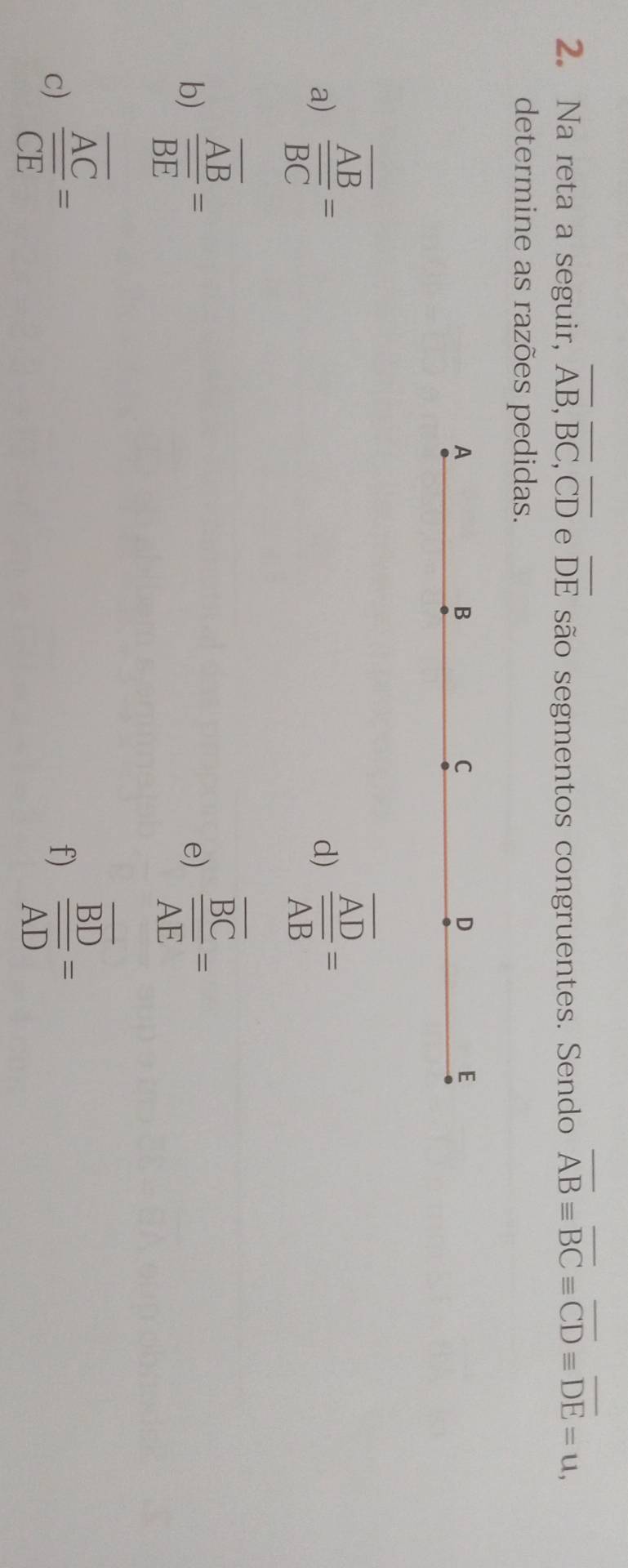 Na reta a seguir, overline AB, overline BC, overline CD e overline DE são segmentos congruentes. Sendo overline ABequiv overline BCequiv overline CDequiv overline DE=u, 
determine as razões pedidas. 
A 
B 
C 
D 
E 
a) frac overline ABoverline BC=
d) frac overline ADoverline AB=
b) frac overline ABoverline BE=
e) frac overline BCoverline AE=
c) frac overline ACoverline CE=
f) frac overline BDoverline AD=