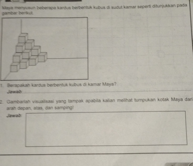 Maya menyusun beberapa kardus berbentuk kubus di sudut kamar seperti ditunjukkan pada 
gambar berküt. 
1. Berapakah kardus berbentuk kubus di kamar Maya? 
Jawab: 
2. Gambariah visualisasi yang tampak apabila kalian melihat tumpukan kotak Maya dari 
arah depan, atas, dan samping! 
Jawab: