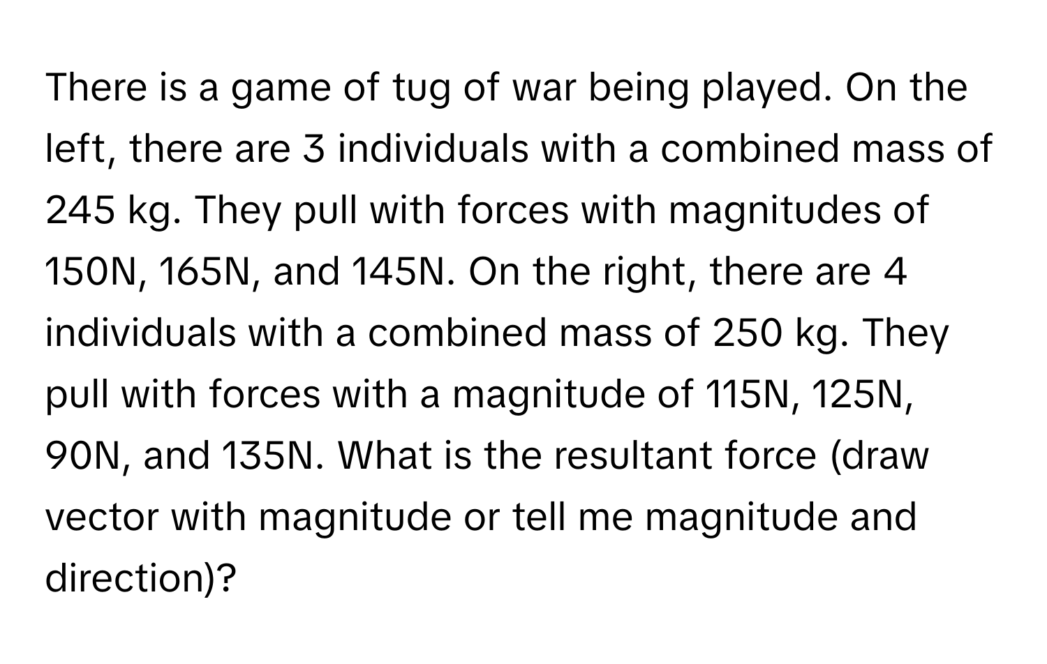 There is a game of tug of war being played. On the left, there are 3 individuals with a combined mass of 245 kg. They pull with forces with magnitudes of 150N, 165N, and 145N. On the right, there are 4 individuals with a combined mass of 250 kg. They pull with forces with a magnitude of 115N, 125N, 90N, and 135N. What is the resultant force (draw vector with magnitude or tell me magnitude and direction)?