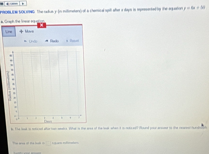 4Listen 
PROBLEM SOLVING. The radius y (in millimeters) of a chemical spill after x days is represented by the equation y=6x+50
a. Graph the linear equation 
L 
b. The leak is noticed after two weeks. What is the area of the leak when it is noticed? Round your answer to the nearest hundreoth 
The area of the leak is □ square millimeters