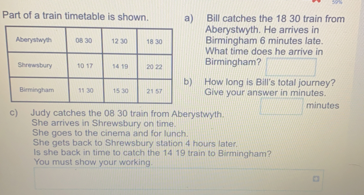 Part of a train timetable is shown. a)    Bill catches the 1830 train from
Aberystwyth. He arrives in
Birmingham 6 minutes late.
What time does he arrive in
Birmingham?
How long is Bill's total journey?
Give your answer in minutes.
minutes
c)     Judy catches the 0830 train from Aberystwyth.
She arrives in Shrewsbury on time
She goes to the cinema and for lunch.
She gets back to Shrewsbury station 4 hours later.
Is she back in time to catch the 1419 train to Birmingham?
You must show your working.