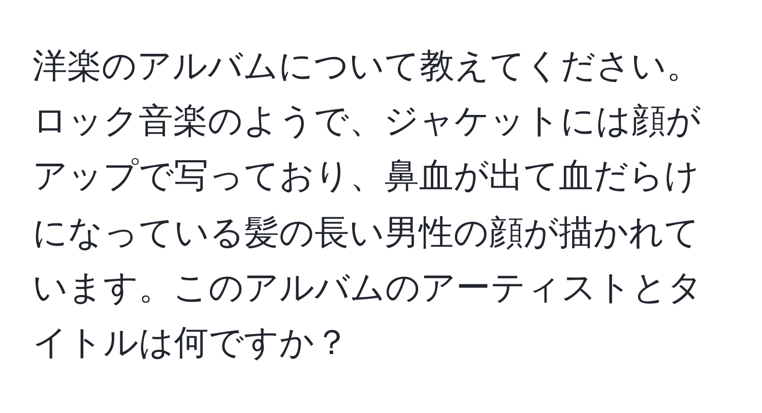 洋楽のアルバムについて教えてください。ロック音楽のようで、ジャケットには顔がアップで写っており、鼻血が出て血だらけになっている髪の長い男性の顔が描かれています。このアルバムのアーティストとタイトルは何ですか？