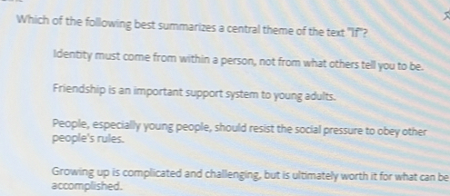 Which of the following best summarizes a central theme of the text "If"?
Identity must come from within a person, not from what others tell you to be.
Friendship is an important support system to young adults.
People, especially young people, should resist the social pressure to obey other
people's rules.
Growing up is complicated and challenging, but is ultimately worth it for what can be
accomplished.