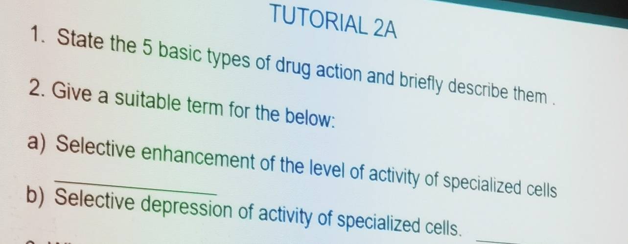 TUTORIAL 2A 
1. State the 5 basic types of drug action and briefly describe them . 
2. Give a suitable term for the below: 
a) Selective enhancement of the level of activity of specialized cells 
b) Selective depression of activity of specialized cells._