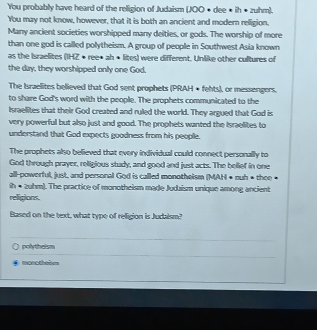 You probably have heard of the religion of Judaism (JOO • dee • ih • zuhm).
You may not know, however, that it is both an ancient and modern relligion.
Many ancient societies worshipped many deities, or gods. The worship of more
than one god is called polytheism. A group of people in Southwest Asia known
as the Israelites (IHZ • ree• ah • lites) were different. Unlike other cultures of
the day, they worshipped only one God.
The Israelites believed that God sent prophets (PRAH • fehts), or messengers,
to share God's word with the people. The prophets communicated to the
Israelites that their God created and ruled the world. They argued that God is
very powerful but also just and good. The prophets wanted the Israelites to
understand that God expects goodness from his people.
The prophets also believed that every individual could connect personally to
God through prayer, religious study, and good and just acts. The bellief in one
all-powerful, just, and personal God is called monotheism (MAH • nuh • thee •
ih • zuhm). The practice of monotheism made Judaism unique among ancient
religions.
Based on the text, what type of religion is Judaism?
polytheism
monotheism