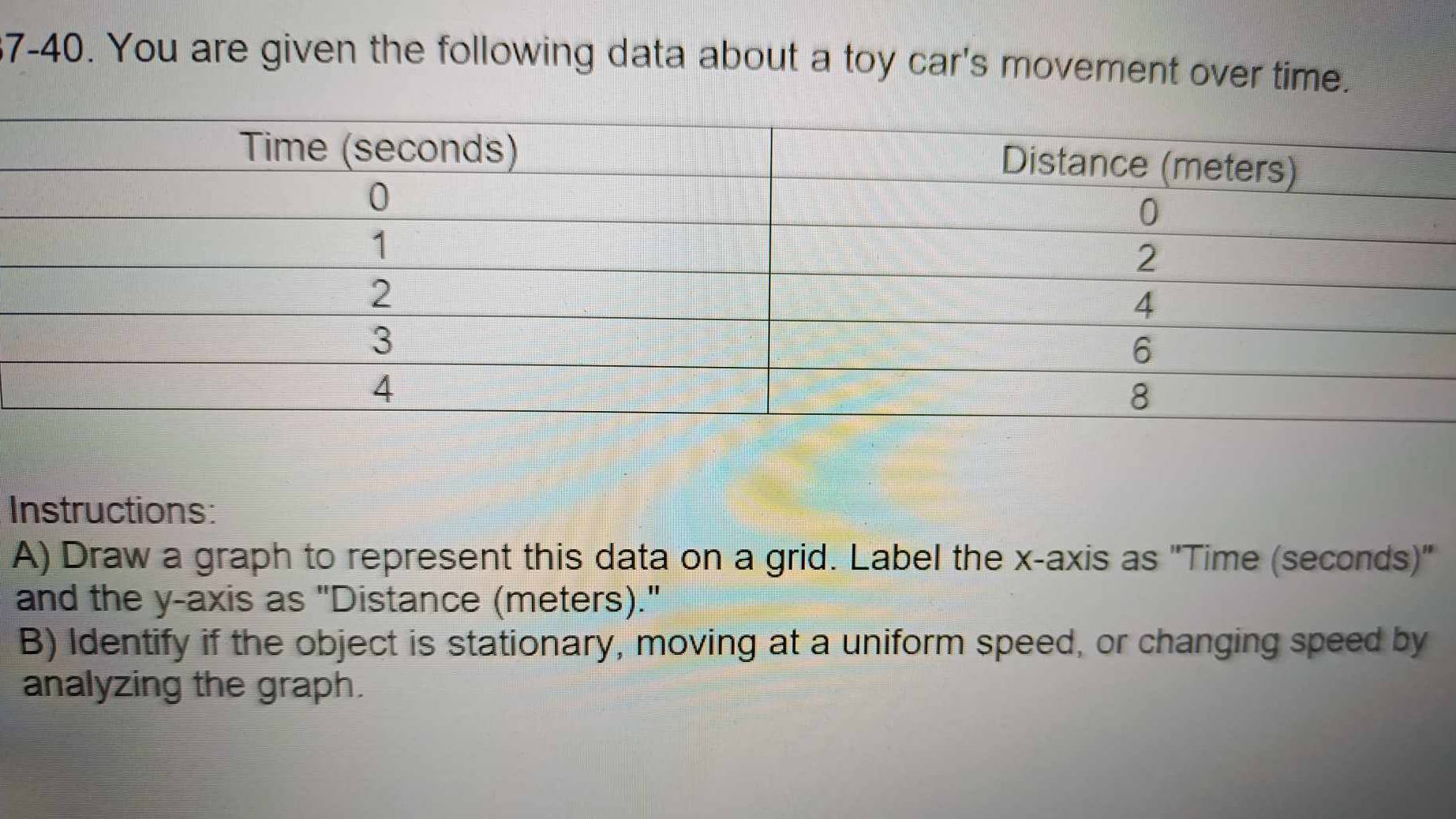 7-40. You are given the following data about a toy car's movement over time. 
Instructions: 
A) Draw a graph to represent this data on a grid. Label the x-axis as "Time (seconds)" 
and the y-axis as "Distance (meters)." 
B) Identify if the object is stationary, moving at a uniform speed, or changing speed by 
analyzing the graph.