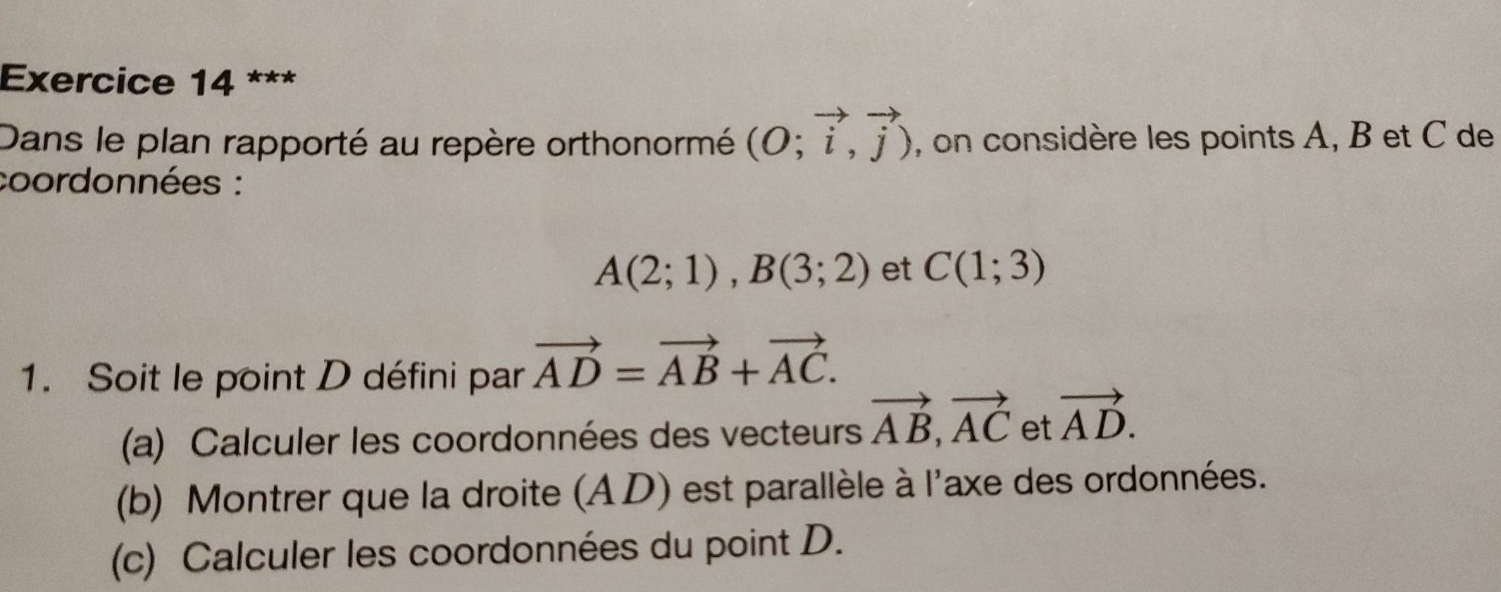 Dans le plan rapporté au repère orthonormé (O;vector i,vector j) , on considère les points A, B et C de 
coordonnées :
A(2;1), B(3;2) et C(1;3)
1. Soit le point D défini par vector AD=vector AB+vector AC. 
(a) Calculer les coordonnées des vecteurs vector AB, vector AC et vector AD. 
(b) Montrer que la droite (AD) est parallèle à l'axe des ordonnées. 
(c) Calculer les coordonnées du point D.