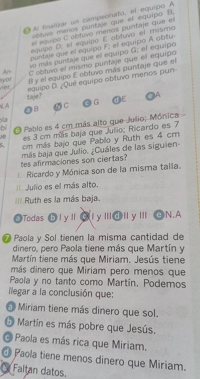 Al finalizar un campeonato, el equipo A
óbtuvo menos puntaje que el equipo B,
el equipó C obtuvo menos puntaje que el
equipo D; el equipo E obtuvo el mismo
puntaje que el equipo F; el equipo A obtu
vo más puntaje que el equipo G; el equipo
An. C obtuvo el mismo puntaje que el equipo
ayor B y el equipo E obtuvo más puntaje que el
vier. equipo D. ¿Qué equipo obtuvo menos pun
taje? eA
V. A a B
DC C G dE
pla
bí Pablo es 4 cm más alto que Julio; Mónica
e es 3 cm más baja que Julio; Ricardo es 7
S. cm más bajo que Pablo y Ruth es 4 cm
más baja que Julio. ¿Cuáles de las siguien-
tes afirmaciones son ciertas?
I. Ricardo y Mónica son de la misma talla.
II. Julio es el más alto.
III.Ruth es la más baja.
a Todas bl yll C 1 y|||@||y|| N.A
7 Paola y Sol tienen la misma cantidad de
dinero, pero Paola tiene más que Martín y
Martín tiene más que Miriam. Jesús tiene
más dinero que Miriam pero menos que
Paola y no tanto como Martín. Podemos
llegar a la conclusión que:
a Miriam tiene más dinero que sol.
Martín es más pobre que Jesús.
o Paola es más rica que Miriam.
d Paola tiene menos dinero que Miriam.
Faltan datos.