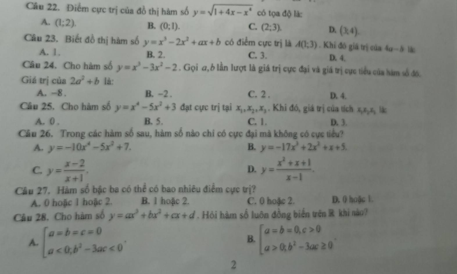 Điểm cực trị của đồ thị hàm số y=sqrt(1+4x-x^4) có tọa độ là:
A. (1;2).
B. (0;1). C. (2;3).
D. (3,4).
Câu 23. Biết đồ thị hàm số y=x^3-2x^2+ax+b có điểm cực trj là A(1;3). Khi đó giá trị của 4a-b là:
A. 1. B. 2. C. 3. D. 4.
Câu 24. Cho hàm số y=x^3-3x^2-2. Gọi a,6 lần lượt là giá trị cực đại và giá trị cực tiểu của hàm số đó.
Giá trị của 2a^2+b là:
A. -8. B. -2 . C. 2 . D. 4.
Câu 25, Cho hàm số y=x^4-5x^2+3 đạt cực trị tại x_1,x_2,x_3. Khi đó, giá trị của tích xxị x, là:
A. 0 . B. 5. C. 1. D. 3.
Câu 26. Trong các hàm số sau, hàm số nào chi có cực đại mà không có cực tiểu?
A. y=-10x^4-5x^2+7. B. y=-17x^3+2x^2+x+5.
C. y= (x-2)/x+1 . y= (x^2+x+1)/x-1 .
D.
Câu 27. Hàm số bậc ba có thể có bao nhiêu điểm cực trị?
A. 0 hoặc 1 hoặc 2. B. 1 hoặc 2. C. 0 hoặc 2. D. 0 hoặc 1.
Câu 28, Cho hàm số y=ax^3+bx^2+cx+d. Hỏi hàm số luôn đồng biến trên R khi nào?
A. beginbmatrix a=b=c=0 a<0;b^2-3ac≤slant 0endarray. . beginarrayl a=b=0,c>0 a>0,b^2-3ac≥ 0endarray. .
B.
2