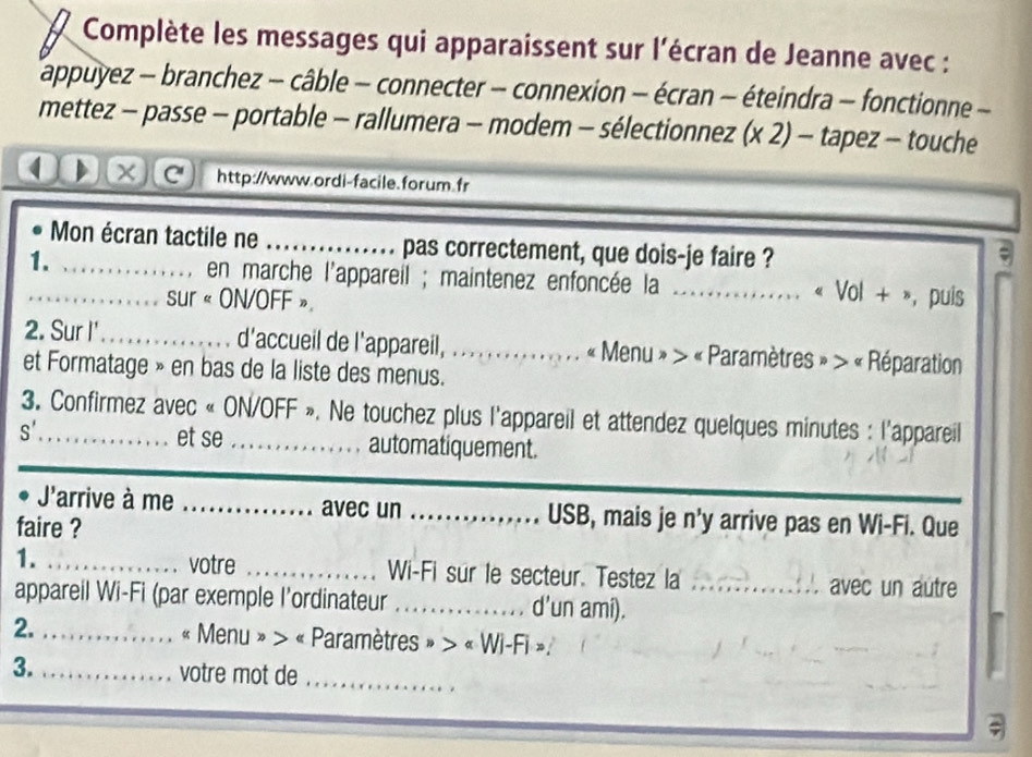 Complète les messages qui apparaissent sur l'écran de Jeanne avec : 
T appuyez - branchez - câble - connecter - connexion - écran - éteindra - fonctionne - 
mettez - passe - portable - rallumera - modem - sélectionnez (x 2) - tapez - touche 
( × http://www.ordi-facile.forum.fr 
Mon écran tactile ne _pas correctement, que dois-je faire ? 
; 
1._ _en marche l'appareil ; maintenez enfoncée la_ . . . « Vol + », puis 
sur « ON/OFF » 
2. Sur I'_ d'accueil de l'appareil, _ « Menu » > « Paramètres » > « Réparation 
et Formatage » en bas de la liste des menus. 
3. Confirmez avec « ON/OFF ». Ne touchez plus l'appareil et attendez quelques minutes : l'appareil 
S' et se _automatiquement. 
J'arrive à me _avec un _USB, mais je n'y arrive pas en Wi-Fi. Que 
faire ? 
1. _votre _Wi-Fi sur le secteur. Testez la avec un autre 
appareil Wi-Fi (par exemple l’ordinateur _d'un ami)._ 
2. _« Menu » > « Paramètres » > « Wi-Fi ». 
3. _votre mot de_