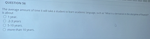 The average amount of time it will take a student to learn academic language, such as 'What is a derivative in the disciplime of fiance?!?''
is about
1 year.. 2 - 3 years
5 - 10 years.
more than 10 years.