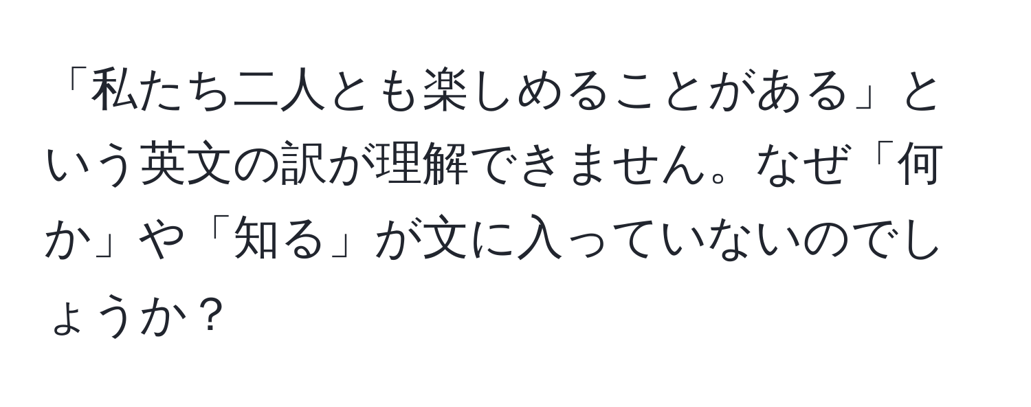 「私たち二人とも楽しめることがある」という英文の訳が理解できません。なぜ「何か」や「知る」が文に入っていないのでしょうか？