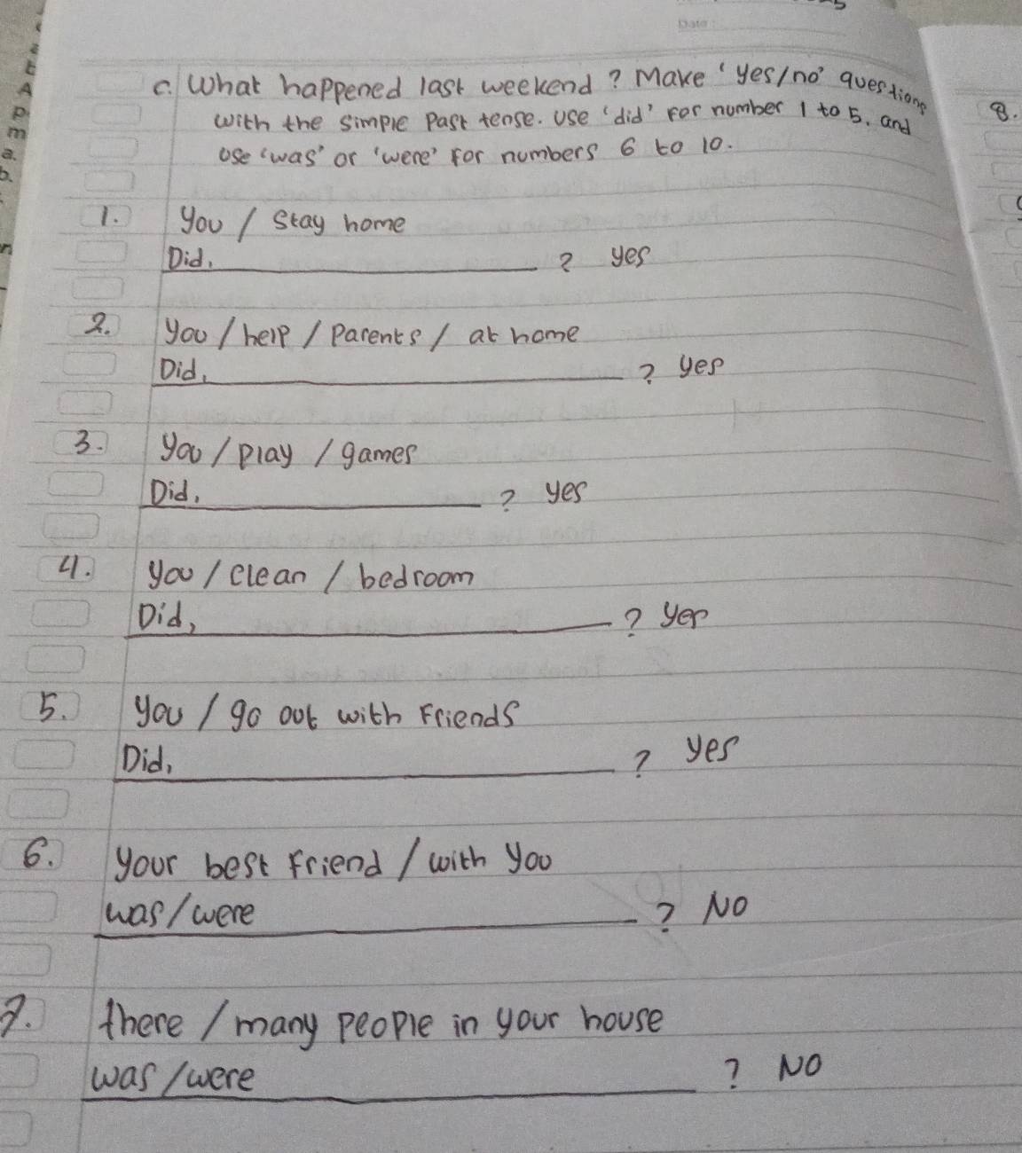 What happened last weekend? Make ' yes/ no' questiong
with the simple Past tense. use "did' For number 1 to 5. and 8.
use was' or were' for numbers 6 to 10.
1. you / stay home
Did,_ ? yes
2. you / help / parents / at home
Did,_ ? yes
3. you / play / games
Did, ? yes
4. you / clean / bedroom
Did,_ ? yer
5. you / go out with Friends
_Did, ? yes
6. your best friend / with you
_was / were ? No
3. there / many people in your house
was / were
? NO