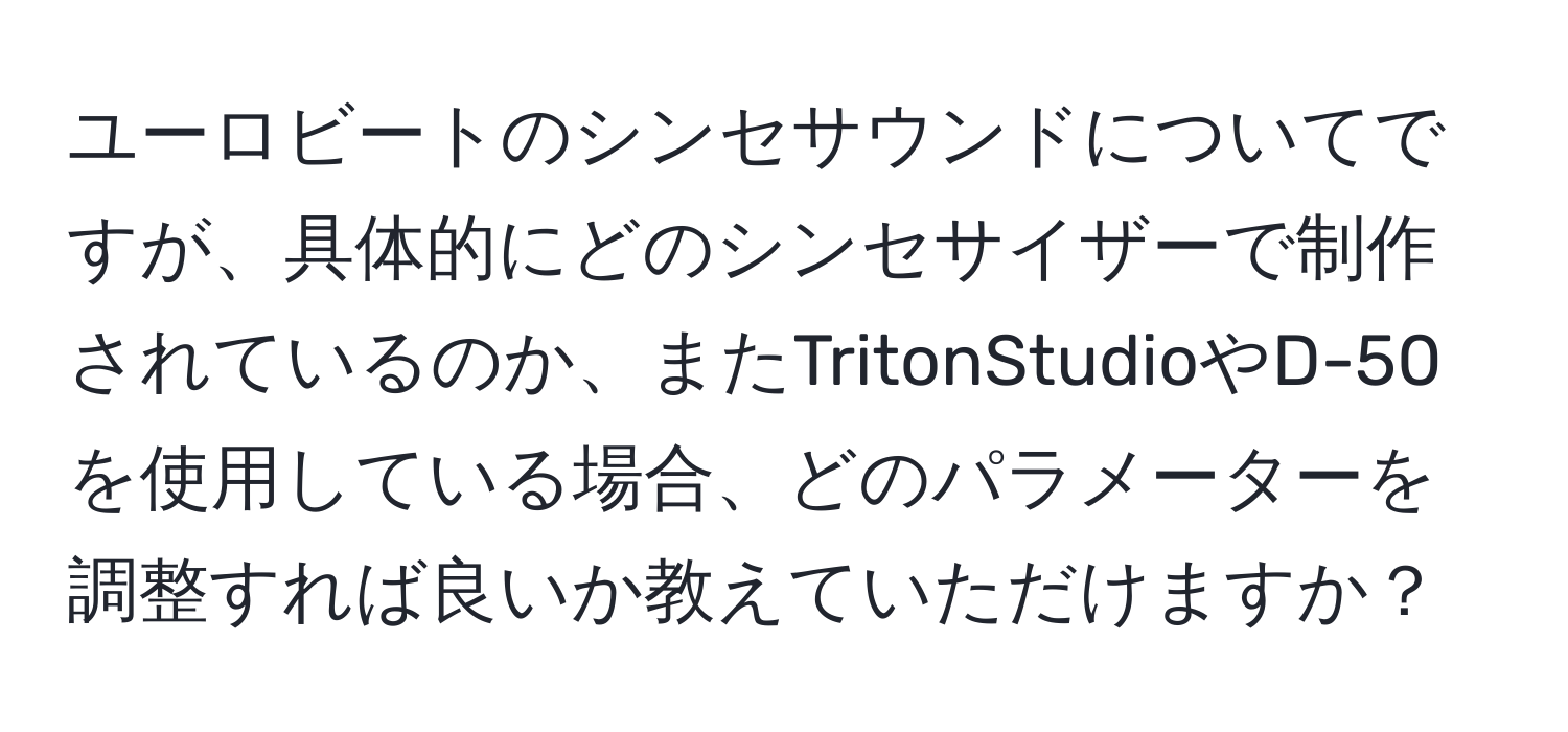 ユーロビートのシンセサウンドについてですが、具体的にどのシンセサイザーで制作されているのか、またTritonStudioやD-50を使用している場合、どのパラメーターを調整すれば良いか教えていただけますか？