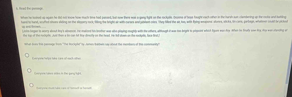 Read the passage.
When he looked up again he did not know how much time had passed, but now there was a gang fight on the rockpile. Dozens of boys fought each other in the harsh sun: clambering up the rocks and battling
hand to hand, scuffed shoes sliding on the slippery rock; filling the bright air with curses and jubilant cries. They filled the air, too, with flying weapons: stones, sticks, tin cans, garbage, whatever could be picked
up and thrown. . . .
[John began to worry about Roy's absence. He realized his brother was also playing roughly with the others, although it was too bright to pinpoint which figure was Roy. When he finally saw Roy, Roy was standing at
the top of the rockpile. Just then a tin can hit Roy directly on the head. He fell down on the rockpile, face first.]
What does this passage from "The Rockpile" by James Baldwin say about the members of this community?
Everyone helps take care of each other.
Everyone takes sides in the gang fight.
Everyone must take care of himself or herself.