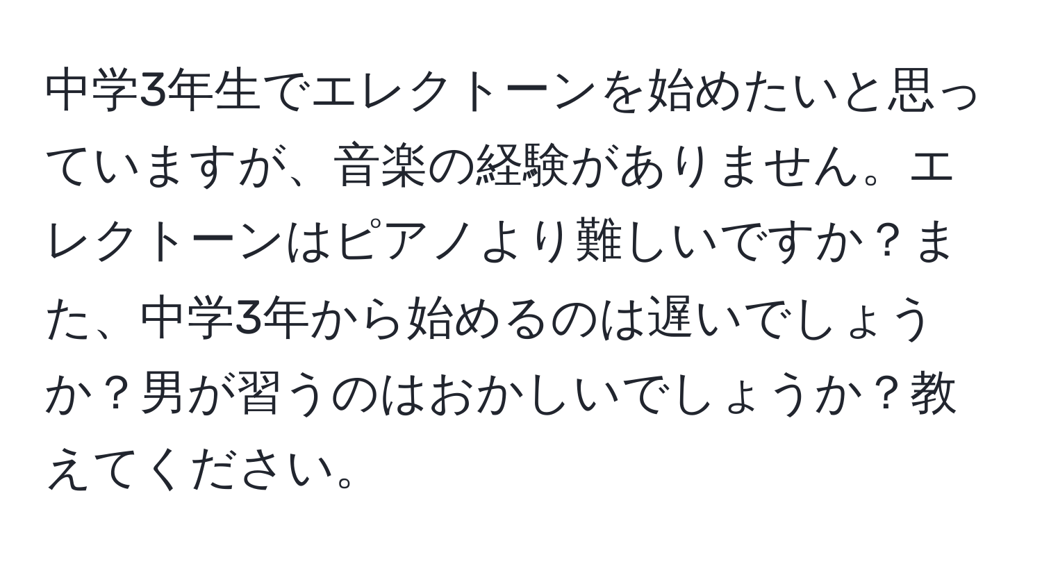 中学3年生でエレクトーンを始めたいと思っていますが、音楽の経験がありません。エレクトーンはピアノより難しいですか？また、中学3年から始めるのは遅いでしょうか？男が習うのはおかしいでしょうか？教えてください。