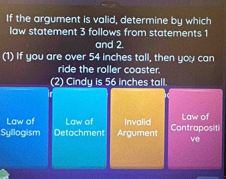 If the argument is valid, determine by which
law statement 3 follows from statements 1
and 2.
(1) If you are over 54 inches tall, then you can
ride the roller coaster.
(2) Cindy is 56 inches tall.
Law of Law of Invalid Law of
Syllogism Detachment Argument Contrapositi
ve