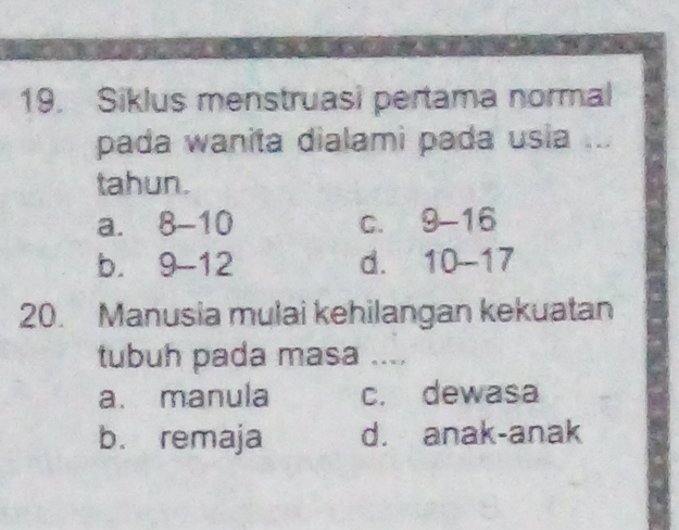 Siklus menstruasi pertama normal
pada wanita dialami pada usia ...
tahun.
a. 8-10 C. 9-16
b. 9-12 d. 10-17
20. Manusia mulai kehilangan kekuatan
tubuh pada masa ....
a. manula c. dewasa
b. remaja d. anak-anak