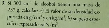 Si 300cm^3 de alcohol tienen una masa de
237 g, calcular: a) El valor de su densidad ex- 
presada en g/cm^3 yenkg/m^3;b) su peso espe- 
cífico expresado en N/m^3.