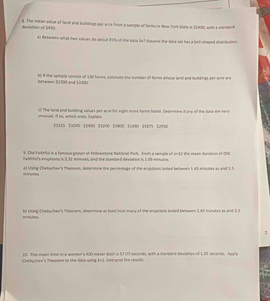 The mean value of land and buildings per acre from a sample of farms in New York State is $2400, with a standard 
deviation of $450
a) Between what two values do about 95% of the data lie? Assume the data set has a bell-shaped distribution. 
b) If the sample consist of 150 farms, estimate the number of farms whose land and buildings per acre are 
between $1500 and $2400
c) The land and building values per acre for eight more farms listed. Determine if any of the data are very 
unusual. If so, which ones. Explain.
$3325 $1045 $2450 $3200 $3800 $1490 $1675 $2950
9. Old Faithful is a famous geyser at Yellowstone National Park. From a sample of n=32 the mean duration of Old 
Faithful's eruptions is 3.32 minutes, and the standard deviation is 1.09 minutes. 
a) Using Chebychev's Theorem, determine the percentage of the eruptions lasted between 1.45 minutes as and 5.5
minutes. 
b) Using Chebychev’s Theorem, determine at least how many of the eruptions lasted between 1.45 minutes as and 5.5
minutes. 
2 
10. The mean time in a women's 400-meter dash is 57.07 seconds, with a standard deviation of 1.05 seconds. Apply 
Chebychev's Theorem to the data using k=2. Interpret the results.