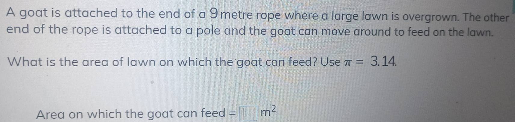 A goat is attached to the end of a 9 metre rope where a large lawn is overgrown. The other 
end of the rope is attached to a pole and the goat can move around to feed on the lawn. 
What is the area of lawn on which the goat can feed? Use π =3.14. 
Area on which the goat can feed =□ m^2