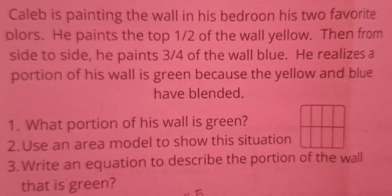 Caleb is painting the wall in his bedroon his two favorite 
plors. He paints the top 1/2 of the wall yellow. Then from 
side to side, he paints 3/4 of the wall blue. He realizes a 
portion of his wall is green because the yellow and blue 
have blended. 
1. What portion of his wall is green? 
2. Use an area model to show this situation 
3. Write an equation to describe the portion of the wall 
that is green?