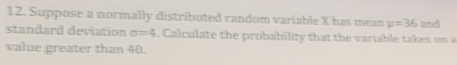 Suppose a normally distributed random variable X has mean mu =36 and 
standard deviation sigma =4. Calculate the probability that the variable takes on a 
value greater than 40.