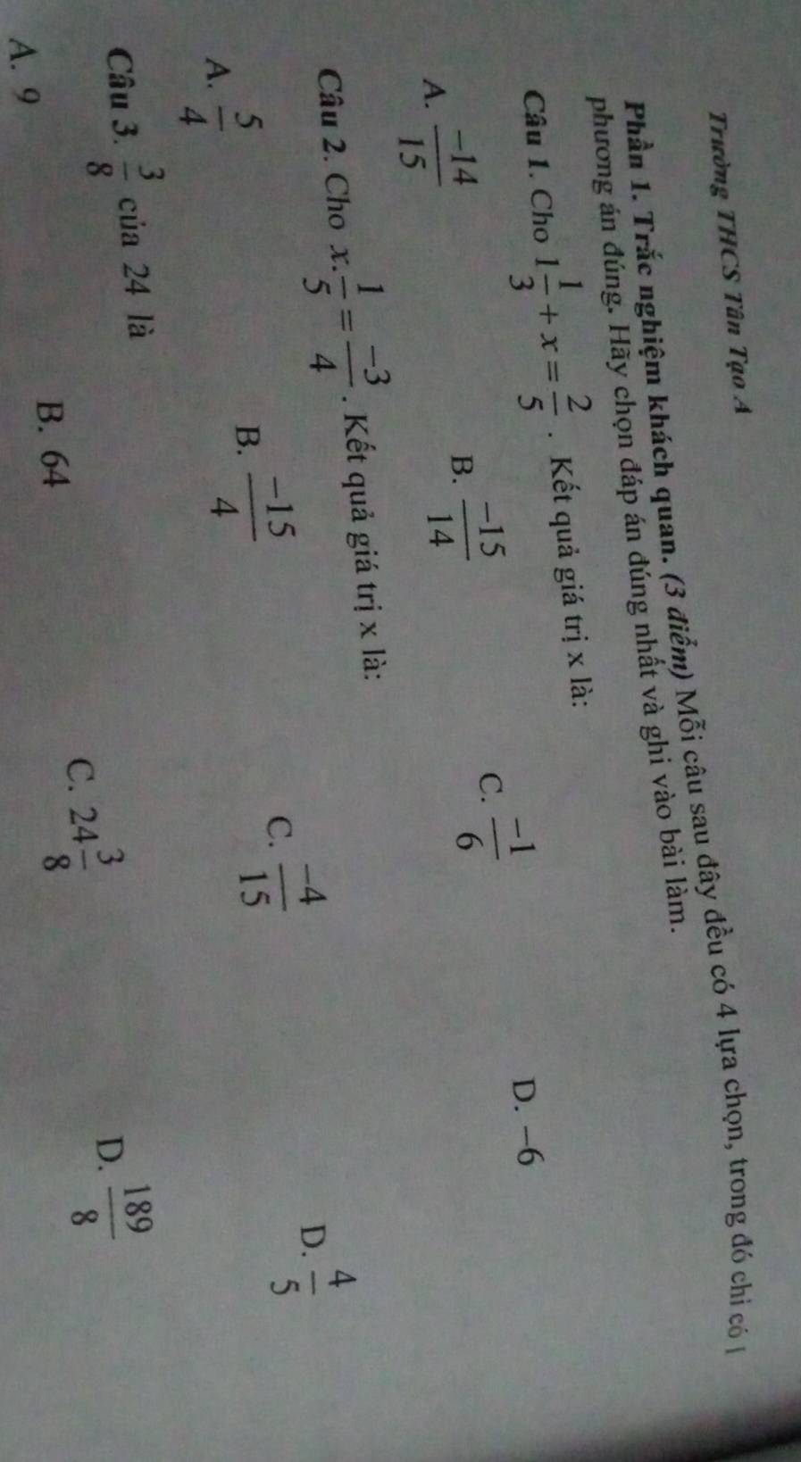 Trường THCS Tân Tạo A
Phần 1. Trắc nghiệm khách quan. (3 điểm) Mỗi câu sau đây đều có 4 lựa chọn, trong đó chi có 
phương án đúng. Hãy chọn đáp án đúng nhất và ghi vào bài làm.
Câu 1. Cho 1 1/3 +x= 2/5 . Kết quả giá trị x là:
D. -6
A.  (-14)/15 
B.  (-15)/14 
C.  (-1)/6 
Câu 2. Cho x.  1/5 = (-3)/4 . Kết quả giá trị x là:
A.  5/4 
B.  (-15)/4 
C.  (-4)/15 
D.  4/5 
Câu 3.  3/8  của 24 là
B. 64
C. 24 3/8 
D.  189/8 
A. 9