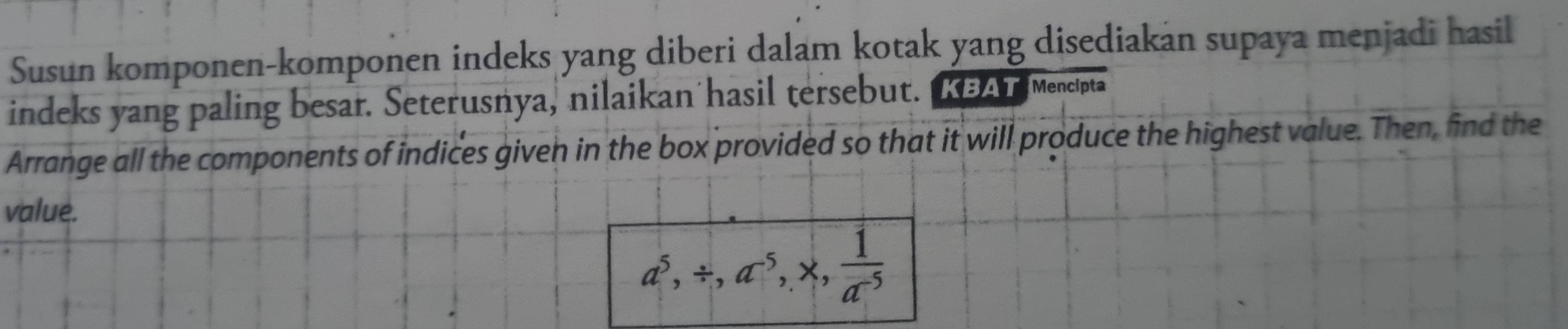 Susun komponen-komponen indeks yang diberi dalam kotak yang disediakan supaya menjadi hasil 
indeks yang paling besar. Seterusnya, nilaikan hasil tersebut. a n mencipta 
Arrange all the components of indices given in the box provided so that it will produce the highest value. Then, find the 
value.
a^5, / , a^5, * ,  1/a^(-5) 