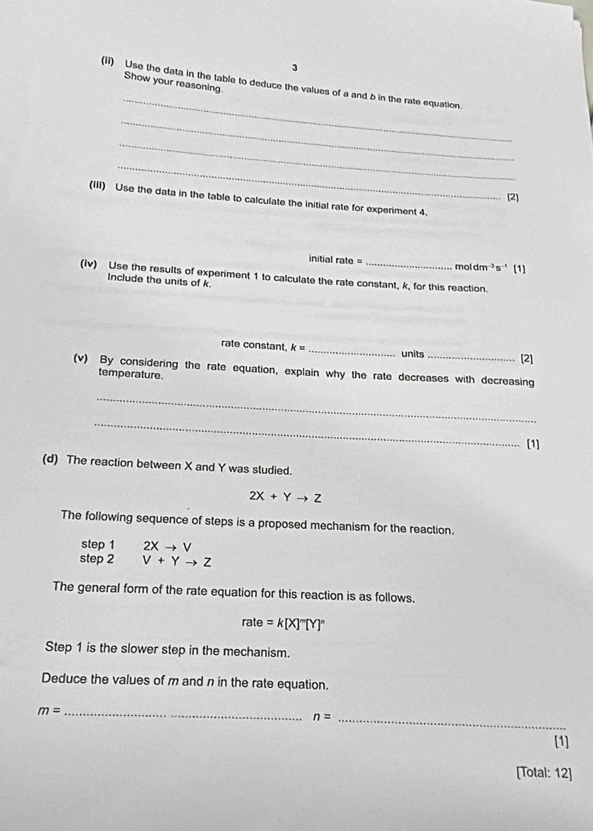 Show your reasoning. 
(1i) Use the data in the table to deduce the values of a and b in the rate equation. 
_ 
_ 
_ 
[2] 
(IIi) Use the data in the table to calculate the initial rate for experiment 4. 
initial rate = mol dm^(-3)s^(-1) [1] 
(iv) Use the results of experiment 1 to calculate the rate constant, k, for this reaction. 
Include the units of k. 
rate constant k= _ units [2] 
(v) By considering the rate equation, explain why the rate decreases with decreasing 
temperature. 
_ 
_ 
[1] 
(d) The reaction between X and Y was sludied.
2X+Yto Z
The following sequence of steps is a proposed mechanism for the reaction. 
step 1 2Xto V
step 2 V+Yto Z
The general form of the rate equation for this reaction is as follows.
rate=k[X]^m[Y]^n
Step 1 is the slower step in the mechanism. 
Deduce the values of m and n in the rate equation. 
_ m=
_ n=
[1] 
[Total: 12]