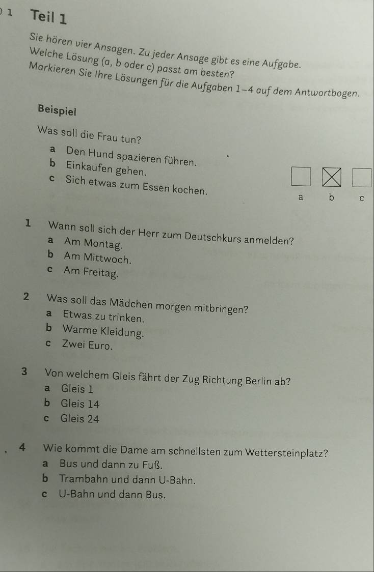 Teil 1
Sie hören vier Ansagen. Zu jeder Ansage gibt es eine Aufgabe.
Welche Lösung (a, b oder c) passt am besten?
Markieren Sie Ihre Lösungen für die Aufgaben 1-4 auf dem Antwortbogen.
Beispiel
Was soll die Frau tun?
a Den Hund spazieren führen.
b Einkaufen gehen.
c Sich etwas zum Essen kochen.
a b C
1 Wann soll sich der Herr zum Deutschkurs anmelden?
a Am Montag.
b Am Mittwoch.
c Am Freitag.
2 Was soll das Mädchen morgen mitbringen?
a Etwas zu trinken.
b Warme Kleidung.
c Zwei Euro.
3 Von welchem Gleis fährt der Zug Richtung Berlin ab?
a Gleis 1
b Gleis 14
c Gleis 24
4 Wie kommt die Dame am schnellsten zum Wettersteinplatz?
a Bus und dann zu Fuß.
b Trambahn und dann U-Bahn.
c U-Bahn und dann Bus.